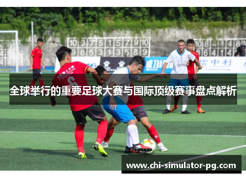 全球举行的重要足球大赛与国际顶级赛事盘点解析