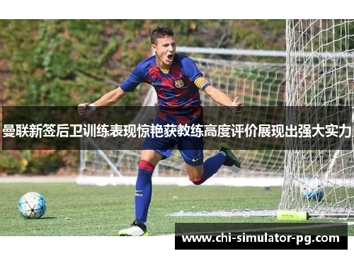 曼联新签后卫训练表现惊艳获教练高度评价展现出强大实力